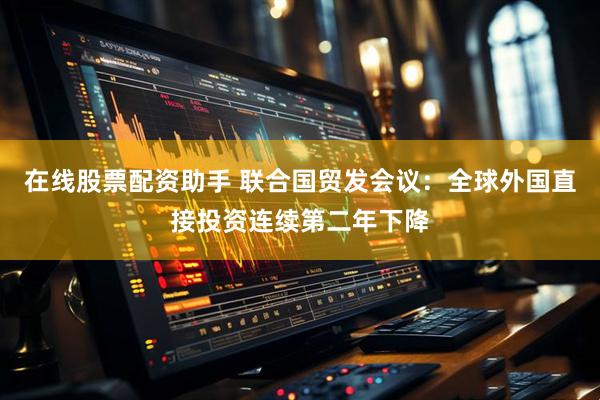 在线股票配资助手 联合国贸发会议：全球外国直接投资连续第二年下降