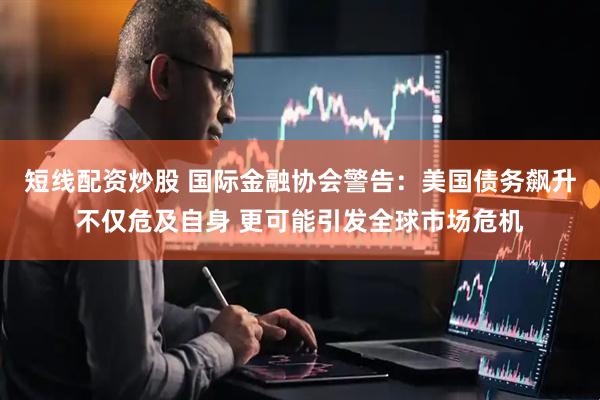 短线配资炒股 国际金融协会警告：美国债务飙升不仅危及自身 更可能引发全球市场危机