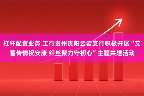 杠杆配资业务 工行贵州贵阳云岩支行积极开展“艾香传情祝安康 纤丝聚力守初心”主题共建活动