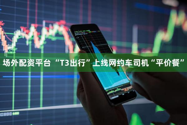 场外配资平台 “T3出行”上线网约车司机“平价餐”
