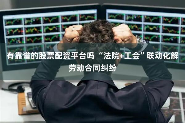 有靠谱的股票配资平台吗 “法院+工会”联动化解劳动合同纠纷
