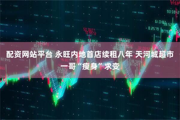 配资网站平台 永旺内地首店续租八年 天河城超市一哥“瘦身”求变