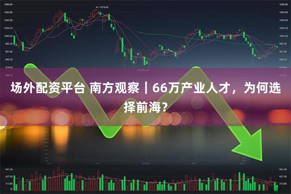场外配资平台 南方观察｜66万产业人才，为何选择前海？