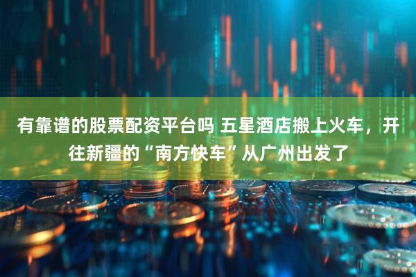 有靠谱的股票配资平台吗 五星酒店搬上火车，开往新疆的“南方快车”从广州出发了