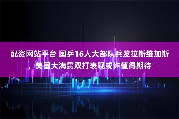 配资网站平台 国乒16人大部队兵发拉斯维加斯，美国大满贯双打表现或许值得期待