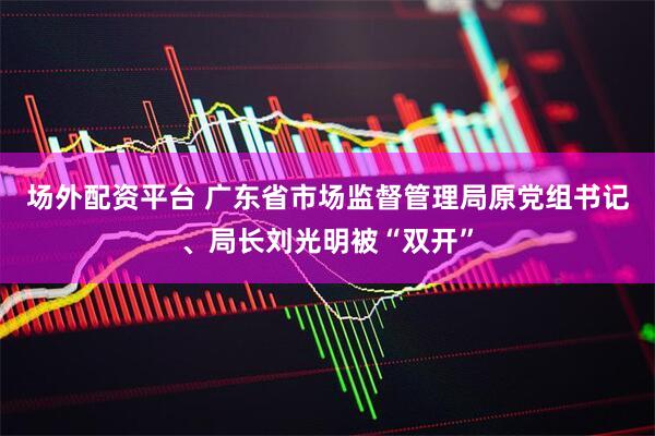 场外配资平台 广东省市场监督管理局原党组书记、局长刘光明被“双开”