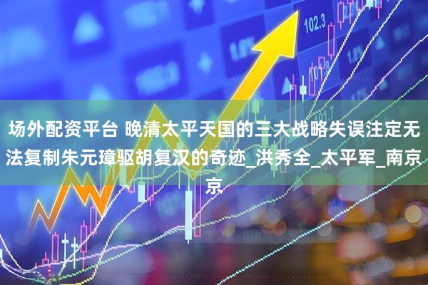 场外配资平台 晚清太平天国的三大战略失误注定无法复制朱元璋驱胡复汉的奇迹_洪秀全_太平军_南京