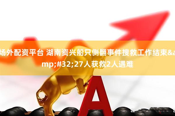 场外配资平台 湖南资兴船只侧翻事件搜救工作结束&#32;27人获救2人遇难