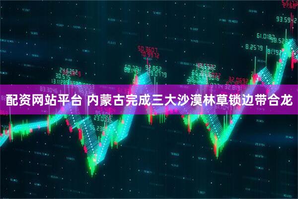 配资网站平台 内蒙古完成三大沙漠林草锁边带合龙