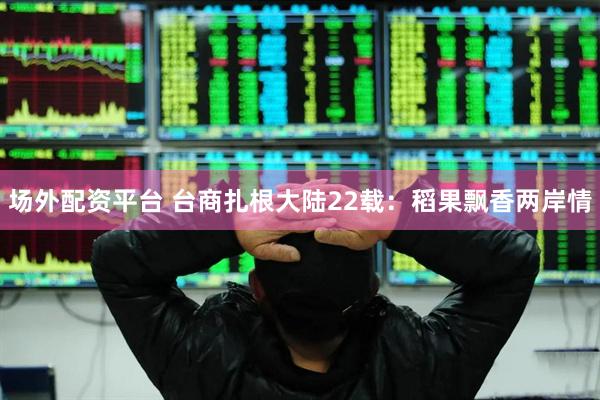 场外配资平台 台商扎根大陆22载：稻果飘香两岸情