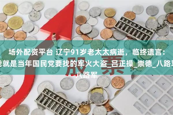 场外配资平台 辽宁91岁老太太病逝，临终遗言：我就是当年国民党要找的军火大盗_吕正操_崇德_八路军