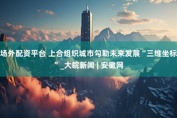 场外配资平台 上合组织城市勾勒未来发展“三维坐标”_大皖新闻 | 安徽网