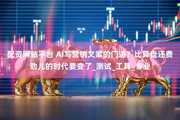 配资网站平台 AI写营销文案的门道？比算盘还费劲儿的时代要变了_测试_工具_专业