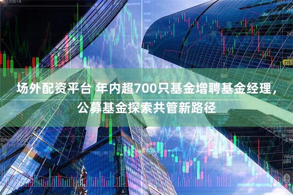 场外配资平台 年内超700只基金增聘基金经理，公募基金探索共管新路径