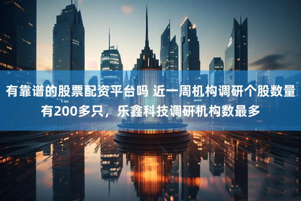 有靠谱的股票配资平台吗 近一周机构调研个股数量有200多只，乐鑫科技调研机构数最多