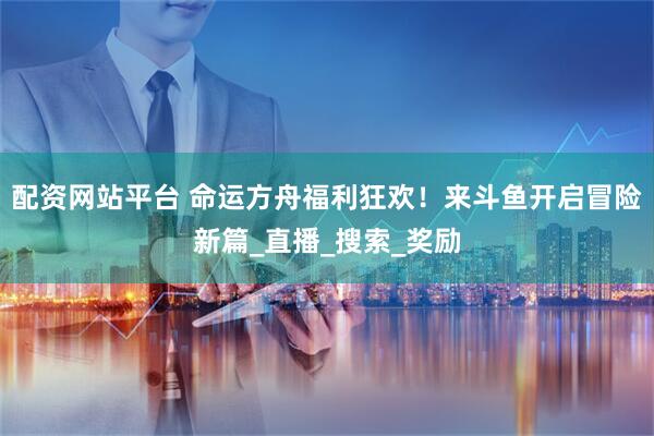配资网站平台 命运方舟福利狂欢！来斗鱼开启冒险新篇_直播_搜索_奖励