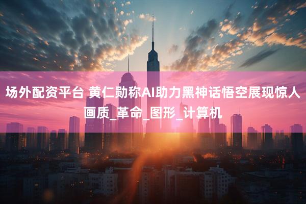 场外配资平台 黄仁勋称AI助力黑神话悟空展现惊人画质_革命_图形_计算机