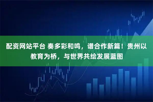配资网站平台 奏多彩和鸣，谱合作新篇！贵州以教育为桥，与世界共绘发展蓝图