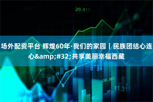 场外配资平台 辉煌60年·我们的家园｜民族团结心连心&#32;共享美丽幸福西藏