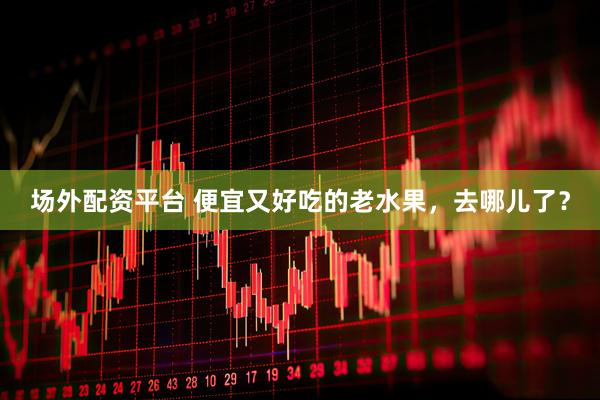 场外配资平台 便宜又好吃的老水果，去哪儿了？