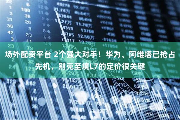 场外配资平台 2个强大对手！华为、阿维塔已抢占先机，别克至境L7的定价很关键