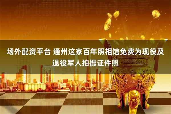 场外配资平台 通州这家百年照相馆免费为现役及退役军人拍摄证件照