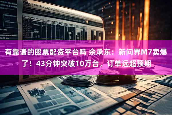 有靠谱的股票配资平台吗 余承东：新问界M7卖爆了！43分钟突破10万台，订单远超预期