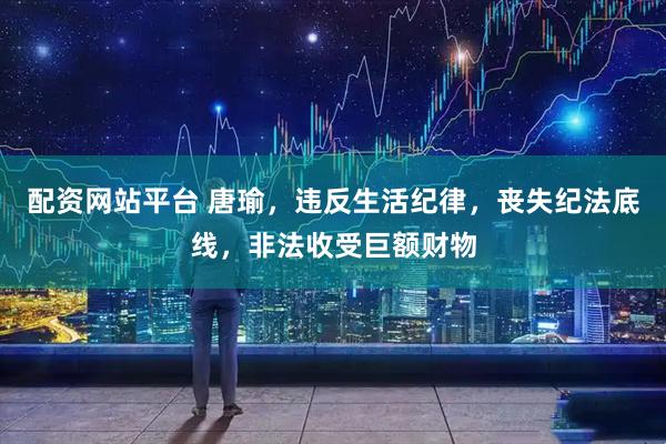配资网站平台 唐瑜，违反生活纪律，丧失纪法底线，非法收受巨额财物
