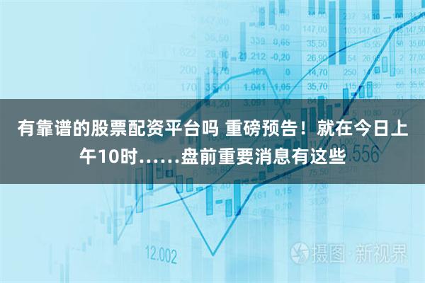 有靠谱的股票配资平台吗 重磅预告!就在今日上午10时……盘前重要消息有这些