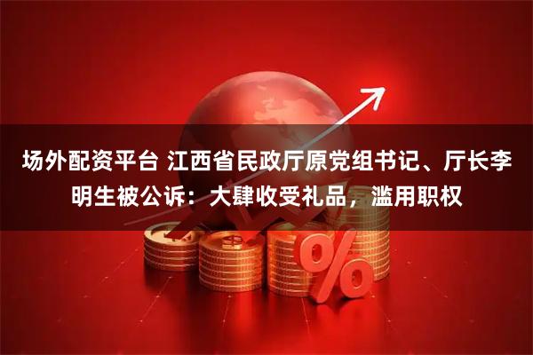 场外配资平台 江西省民政厅原党组书记、厅长李明生被公诉：大肆收受礼品，滥用职权
