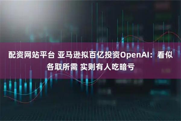 配资网站平台 亚马逊拟百亿投资OpenAI：看似各取所需 实则有人吃暗亏