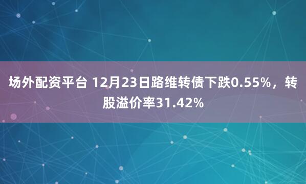 场外配资平台 12月23日路维转债下跌0.55%，转股溢价率31.42%
