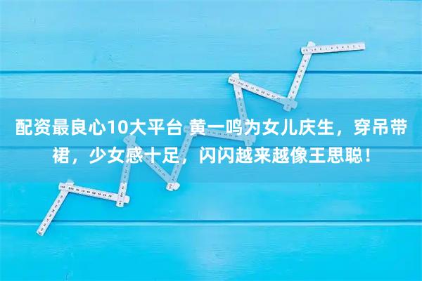 配资最良心10大平台 黄一鸣为女儿庆生，穿吊带裙，少女感十足，闪闪越来越像王思聪！