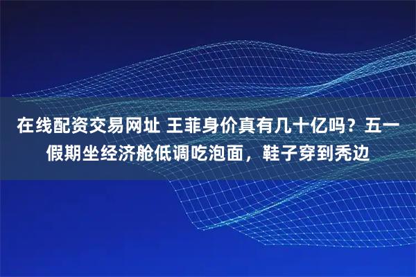 在线配资交易网址 王菲身价真有几十亿吗？五一假期坐经济舱低调吃泡面，鞋子穿到秃边