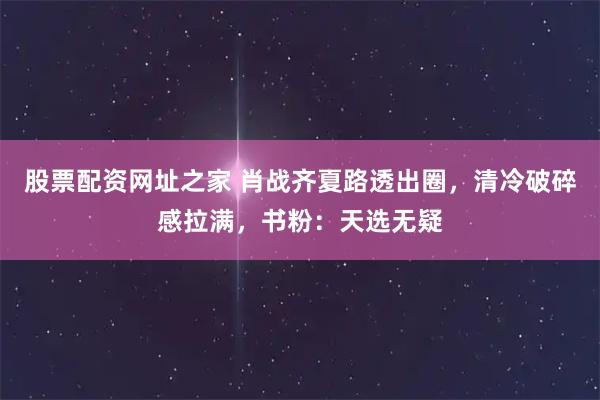 股票配资网址之家 肖战齐夏路透出圈，清冷破碎感拉满，书粉：天选无疑